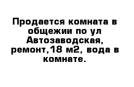 Продается комната в общежии по ул Автозаводская, ремонт,18 м2, вода в комнате.